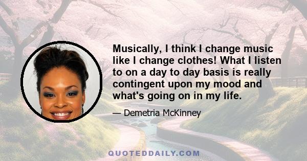 Musically, I think I change music like I change clothes! What I listen to on a day to day basis is really contingent upon my mood and what's going on in my life.