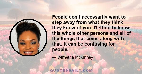 People don't necessarily want to step away from what they think they know of you. Getting to know this whole other persona and all of the things that come along with that, it can be confusing for people.