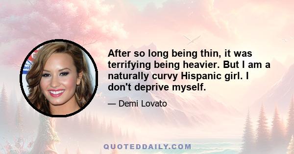 After so long being thin, it was terrifying being heavier. But I am a naturally curvy Hispanic girl. I don't deprive myself.