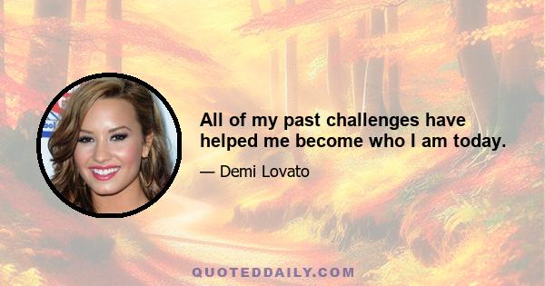 All of my past challenges have helped me become who I am today.