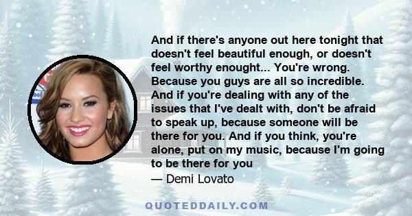 And if there's anyone out here tonight that doesn't feel beautiful enough, or doesn't feel worthy enought... You're wrong. Because you guys are all so incredible. And if you're dealing with any of the issues that I've