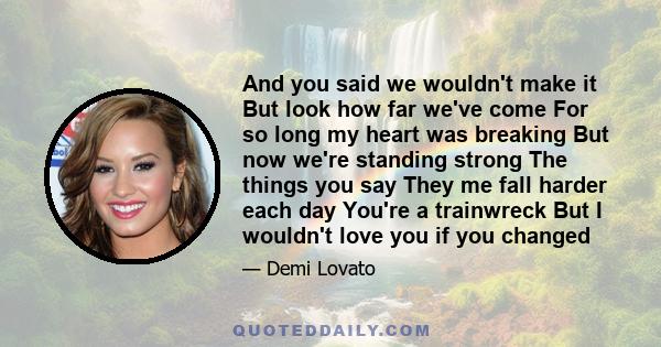 And you said we wouldn't make it But look how far we've come For so long my heart was breaking But now we're standing strong The things you say They me fall harder each day You're a trainwreck But I wouldn't love you if 