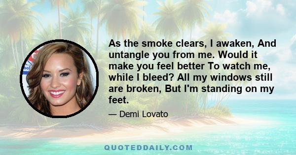 As the smoke clears, I awaken, And untangle you from me. Would it make you feel better To watch me, while I bleed? All my windows still are broken, But I'm standing on my feet.