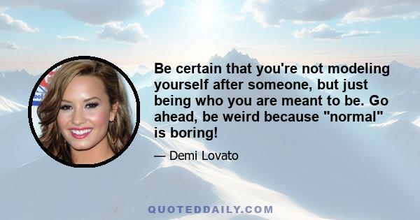 Be certain that you're not modeling yourself after someone, but just being who you are meant to be. Go ahead, be weird because normal is boring!