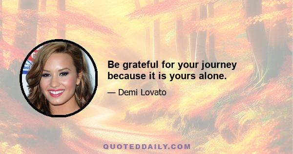 Be grateful for your journey because it is yours alone.