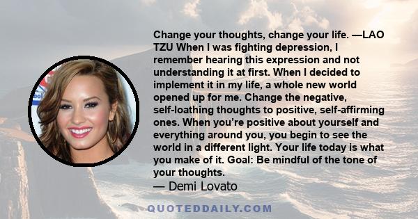 Change your thoughts, change your life. —LAO TZU When I was fighting depression, I remember hearing this expression and not understanding it at first. When I decided to implement it in my life, a whole new world opened