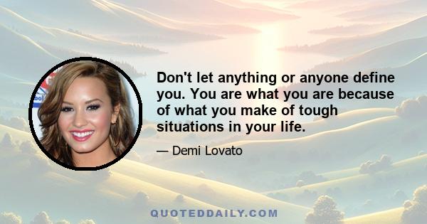 Don't let anything or anyone define you. You are what you are because of what you make of tough situations in your life.