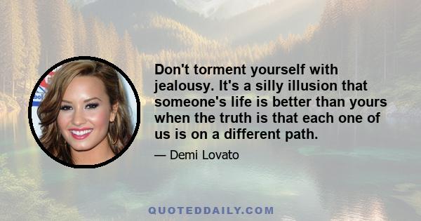 Don't torment yourself with jealousy. It's a silly illusion that someone's life is better than yours when the truth is that each one of us is on a different path.