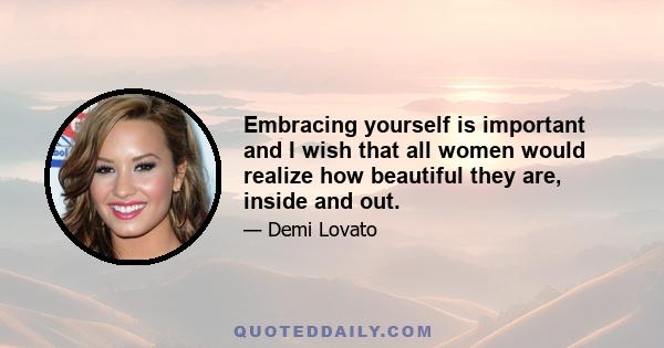 Embracing yourself is important and I wish that all women would realize how beautiful they are, inside and out.