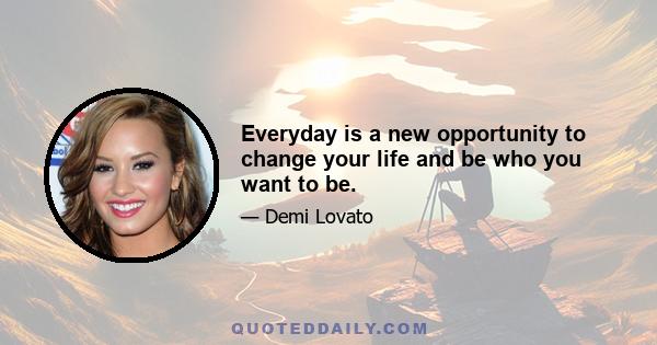 Everyday is a new opportunity to change your life and be who you want to be.