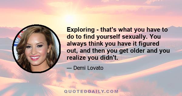 Exploring - that's what you have to do to find yourself sexually. You always think you have it figured out, and then you get older and you realize you didn't.