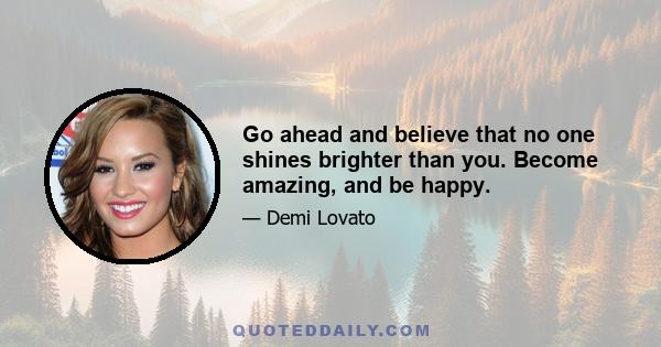 Go ahead and believe that no one shines brighter than you. Become amazing, and be happy.