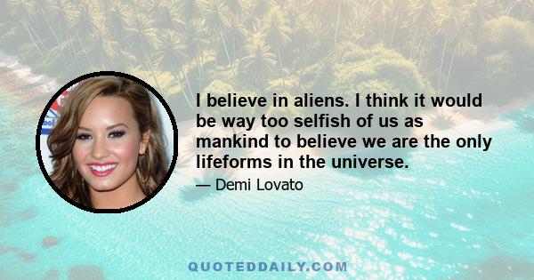 I believe in aliens. I think it would be way too selfish of us as mankind to believe we are the only lifeforms in the universe.