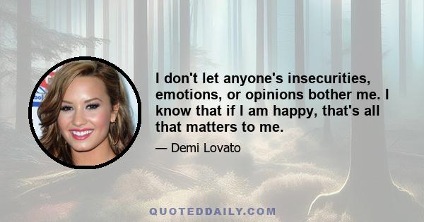 I don't let anyone's insecurities, emotions, or opinions bother me. I know that if I am happy, that's all that matters to me.