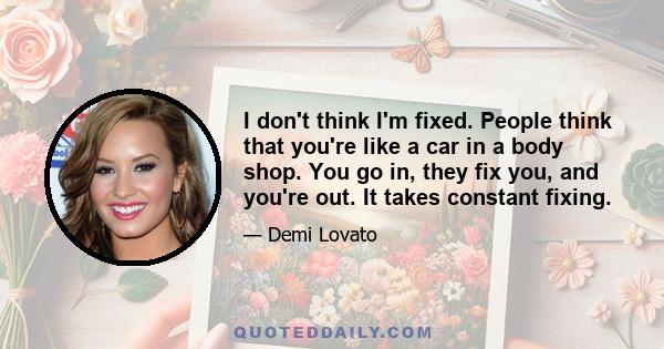 I don't think I'm fixed. People think that you're like a car in a body shop. You go in, they fix you, and you're out. It takes constant fixing.