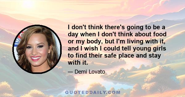 I don't think there's going to be a day when I don't think about food or my body, but I'm living with it, and I wish I could tell young girls to find their safe place and stay with it.