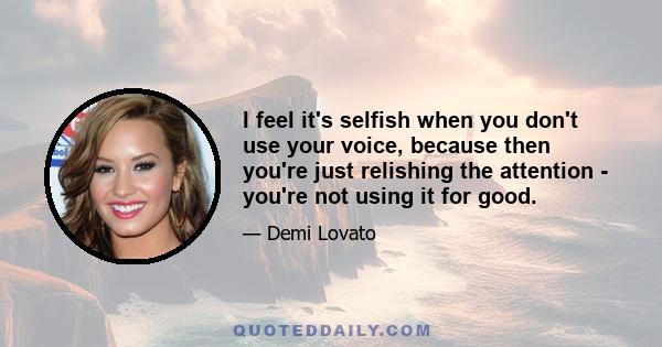 I feel it's selfish when you don't use your voice, because then you're just relishing the attention - you're not using it for good.