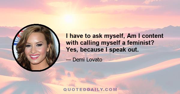 I have to ask myself, Am I content with calling myself a feminist? Yes, because I speak out.