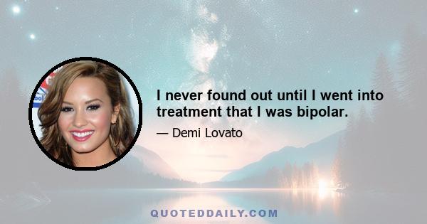 I never found out until I went into treatment that I was bipolar.