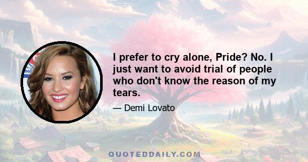 I prefer to cry alone, Pride? No. I just want to avoid trial of people who don't know the reason of my tears.