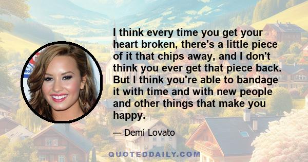 I think every time you get your heart broken, there's a little piece of it that chips away, and I don't think you ever get that piece back. But I think you're able to bandage it with time and with new people and other