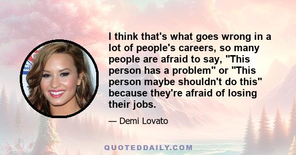 I think that's what goes wrong in a lot of people's careers, so many people are afraid to say, This person has a problem or This person maybe shouldn't do this because they're afraid of losing their jobs.