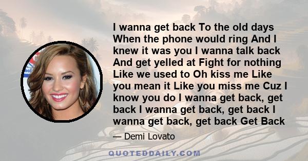 I wanna get back To the old days When the phone would ring And I knew it was you I wanna talk back And get yelled at Fight for nothing Like we used to Oh kiss me Like you mean it Like you miss me Cuz I know you do I