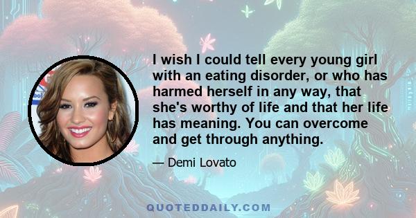 I wish I could tell every young girl with an eating disorder, or who has harmed herself in any way, that she's worthy of life and that her life has meaning. You can overcome and get through anything.