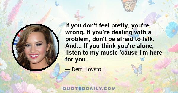 If you don't feel pretty, you're wrong. If you're dealing with a problem, don't be afraid to talk. And... If you think you're alone, listen to my music 'cause I'm here for you.