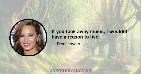 If you took away music, I wouldnt have a reason to live.