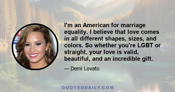 I'm an American for marriage equality. I believe that love comes in all different shapes, sizes, and colors. So whether you're LGBT or straight, your love is valid, beautiful, and an incredible gift.