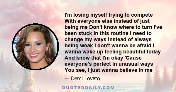 I'm losing myself trying to compete With everyone else instead of just being me Don't know where to turn I've been stuck in this routine I need to change my ways Instead of always being weak I don't wanna be afraid I