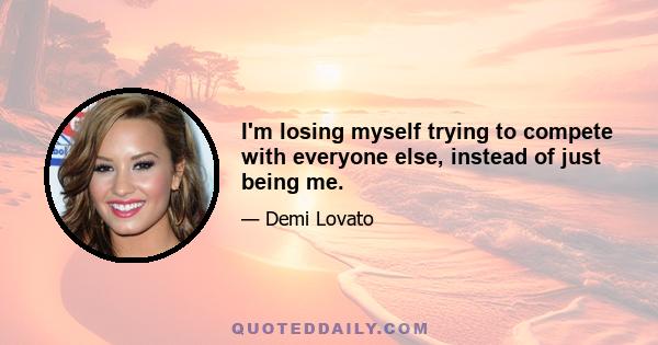 I'm losing myself trying to compete with everyone else, instead of just being me.