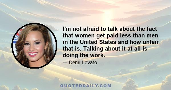 I'm not afraid to talk about the fact that women get paid less than men in the United States and how unfair that is. Talking about it at all is doing the work.