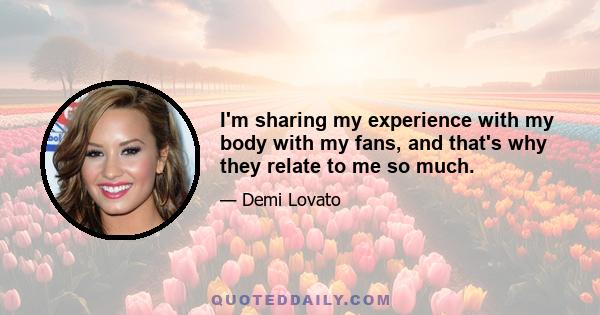 I'm sharing my experience with my body with my fans, and that's why they relate to me so much.