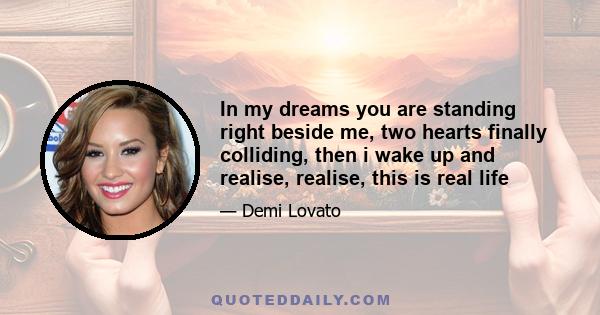 In my dreams you are standing right beside me, two hearts finally colliding, then i wake up and realise, realise, this is real life