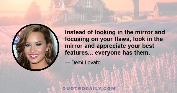 Instead of looking in the mirror and focusing on your flaws, look in the mirror and appreciate your best features... everyone has them.