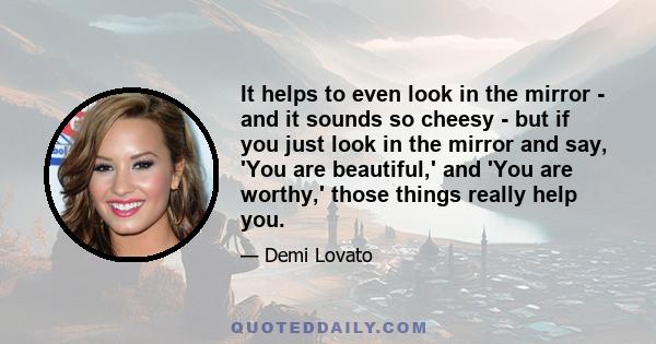 It helps to even look in the mirror - and it sounds so cheesy - but if you just look in the mirror and say, 'You are beautiful,' and 'You are worthy,' those things really help you.