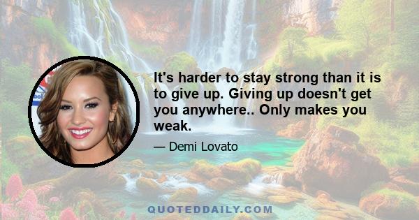 It's harder to stay strong than it is to give up. Giving up doesn't get you anywhere.. Only makes you weak.