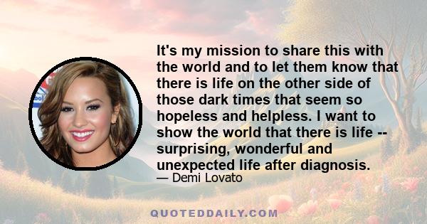 It's my mission to share this with the world and to let them know that there is life on the other side of those dark times that seem so hopeless and helpless. I want to show the world that there is life -- surprising,