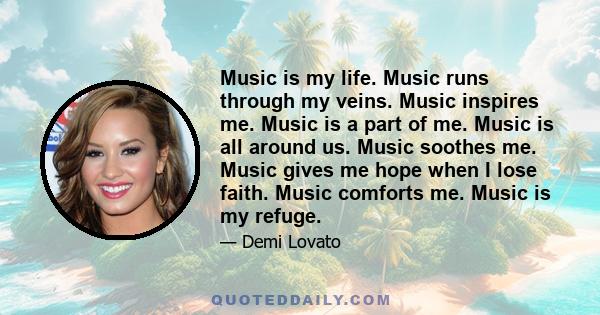 Music is my life. Music runs through my veins. Music inspires me. Music is a part of me. Music is all around us. Music soothes me. Music gives me hope when I lose faith. Music comforts me. Music is my refuge.