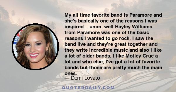 My all time favorite band is Paramore and she's basically one of the reasons I was inspired... umm, well Hayley Williams from Paramore was one of the basic reasons I wanted to go rock. I saw the band live and they're