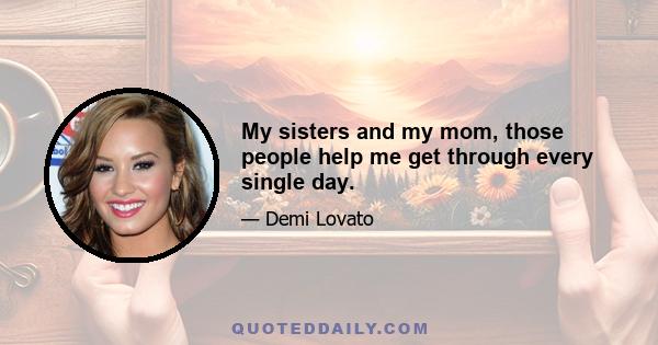 My sisters and my mom, those people help me get through every single day.