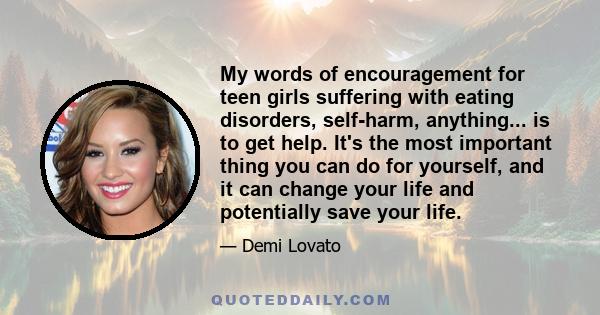 My words of encouragement for teen girls suffering with eating disorders, self-harm, anything... is to get help. It's the most important thing you can do for yourself, and it can change your life and potentially save