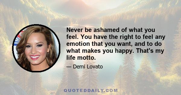 Never be ashamed of what you feel. You have the right to feel any emotion that you want, and to do what makes you happy. That's my life motto.