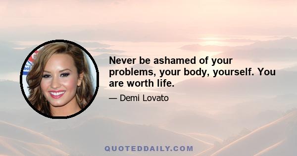 Never be ashamed of your problems, your body, yourself. You are worth life.