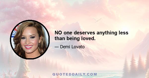 NO one deserves anything less than being loved.