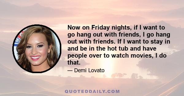 Now on Friday nights, if I want to go hang out with friends, I go hang out with friends. If I want to stay in and be in the hot tub and have people over to watch movies, I do that.