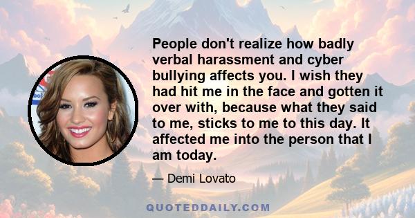 People don't realize how badly verbal harassment and cyber bullying affects you. I wish they had hit me in the face and gotten it over with, because what they said to me, sticks to me to this day. It affected me into