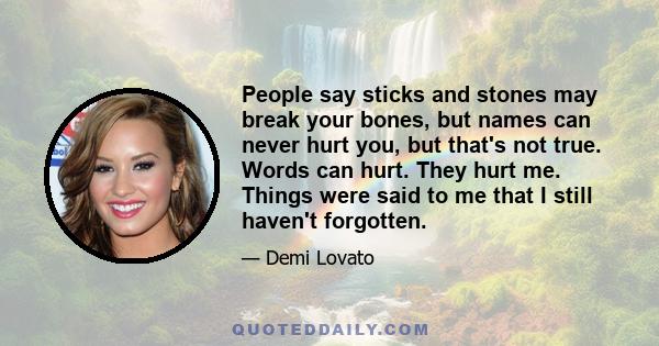 People say sticks and stones may break your bones, but names can never hurt you, but that's not true. Words can hurt. They hurt me. Things were said to me that I still haven't forgotten.